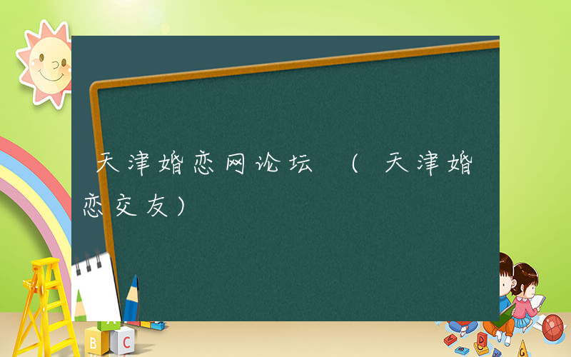 天津婚恋网论坛 (天津婚恋交友)